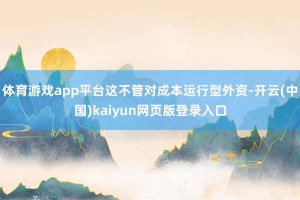 体育游戏app平台这不管对成本运行型外资-开云(中国)kaiyun网页版登录入口