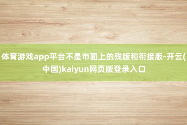 体育游戏app平台不是市面上的残版和衔接版-开云(中国)kaiyun网页版登录入口