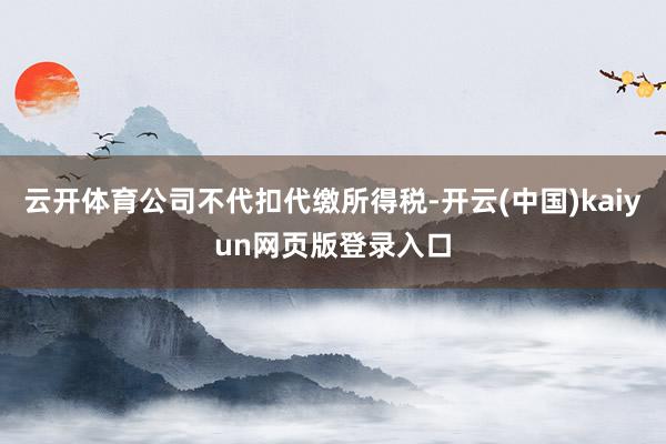 云开体育公司不代扣代缴所得税-开云(中国)kaiyun网页版登录入口