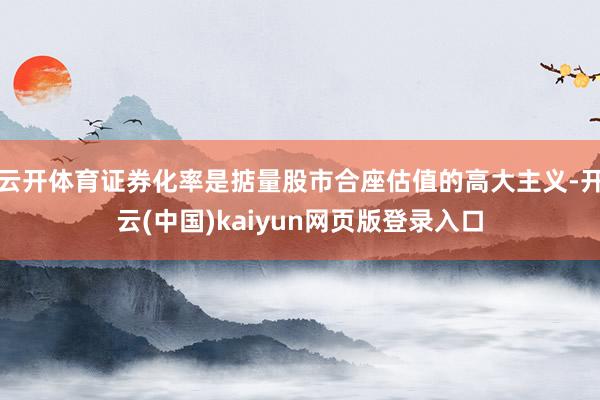 云开体育证券化率是掂量股市合座估值的高大主义-开云(中国)kaiyun网页版登录入口