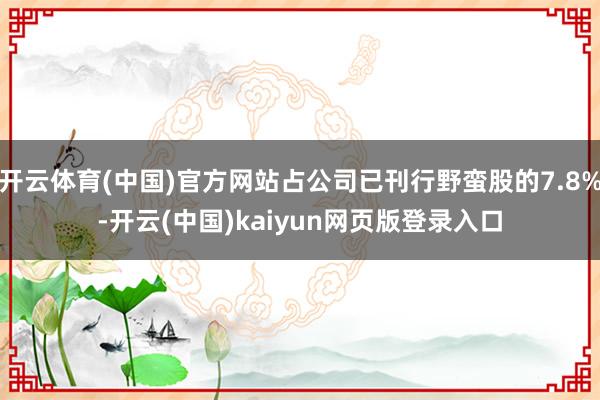 开云体育(中国)官方网站占公司已刊行野蛮股的7.8%-开云(中国)kaiyun网页版登录入口