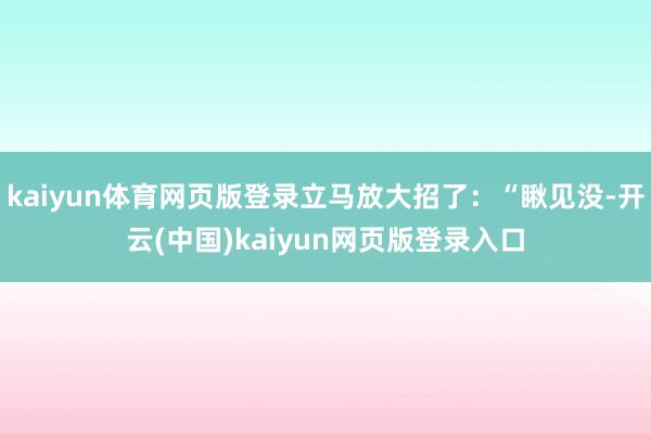 kaiyun体育网页版登录立马放大招了：“瞅见没-开云(中国)kaiyun网页版登录入口