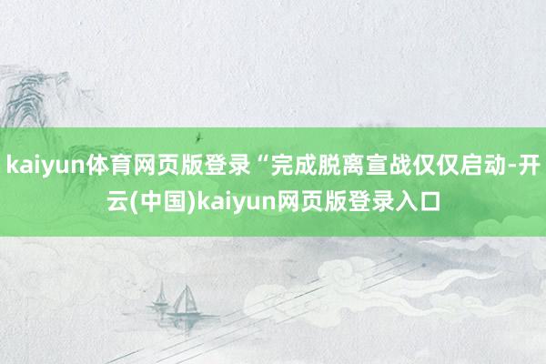 kaiyun体育网页版登录“完成脱离宣战仅仅启动-开云(中国)kaiyun网页版登录入口