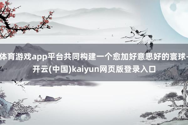 体育游戏app平台共同构建一个愈加好意思好的寰球-开云(中国)kaiyun网页版登录入口