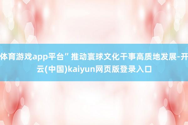 体育游戏app平台”推动寰球文化干事高质地发展-开云(中国)kaiyun网页版登录入口