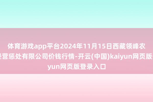 体育游戏app平台2024年11月15日西藏领峰农副居品经营惩处有限公司价钱行情-开云(中国)kaiyun网页版登录入口