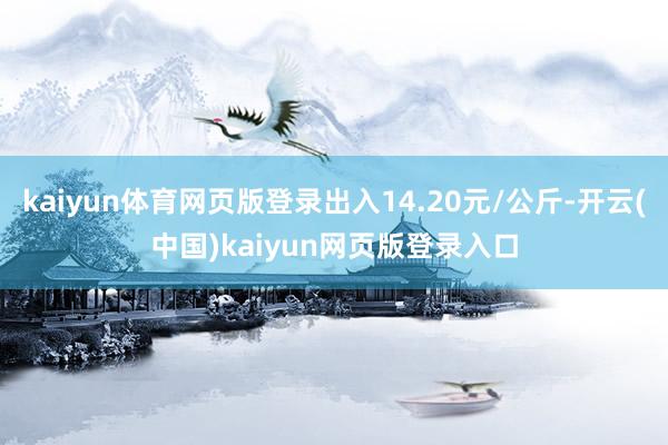 kaiyun体育网页版登录出入14.20元/公斤-开云(中国)kaiyun网页版登录入口