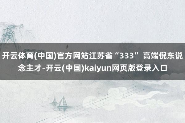 开云体育(中国)官方网站江苏省“333” 高端倪东说念主才-开云(中国)kaiyun网页版登录入口