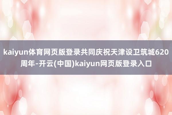 kaiyun体育网页版登录共同庆祝天津设卫筑城620周年-开云(中国)kaiyun网页版登录入口