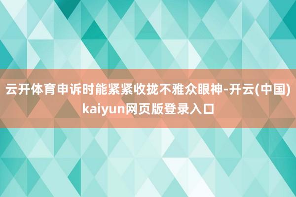 云开体育申诉时能紧紧收拢不雅众眼神-开云(中国)kaiyun网页版登录入口
