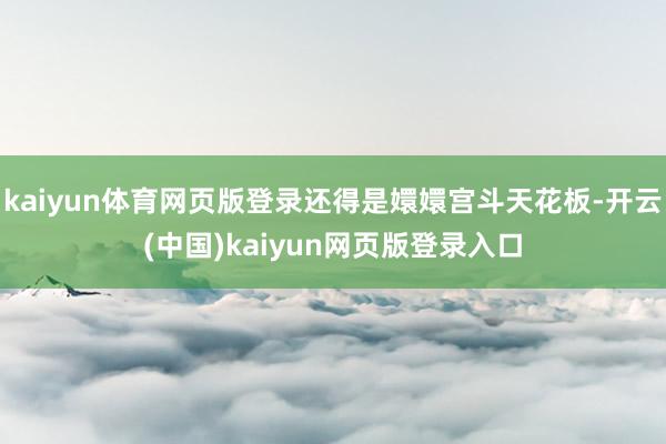 kaiyun体育网页版登录还得是嬛嬛宫斗天花板-开云(中国)kaiyun网页版登录入口