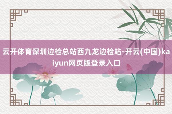 云开体育深圳边检总站西九龙边检站-开云(中国)kaiyun网页版登录入口