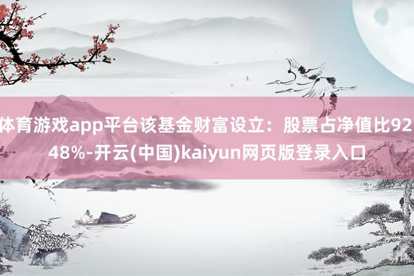 体育游戏app平台该基金财富设立：股票占净值比92.48%-开云(中国)kaiyun网页版登录入口