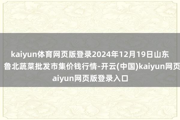 kaiyun体育网页版登录2024年12月19日山东滨州(六街）鲁北蔬菜批发市集价钱行情-开云(中国)kaiyun网页版登录入口