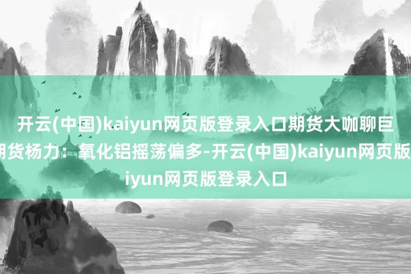 开云(中国)kaiyun网页版登录入口期货大咖聊巨额|中信期货杨力：氧化铝摇荡偏多-开云(中国)kaiyun网页版登录入口