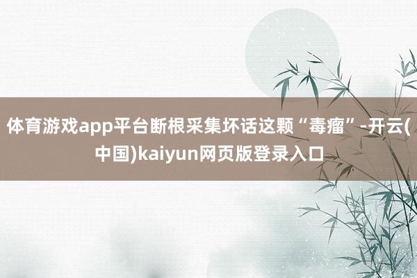 体育游戏app平台断根采集坏话这颗“毒瘤”-开云(中国)kaiyun网页版登录入口