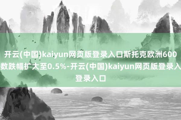 开云(中国)kaiyun网页版登录入口斯托克欧洲600指数跌幅扩大至0.5%-开云(中国)kaiyun网页版登录入口