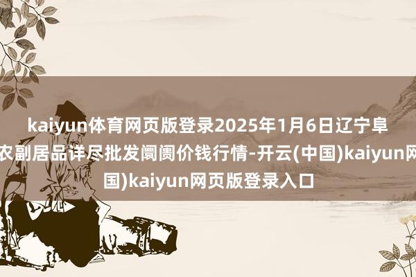 kaiyun体育网页版登录2025年1月6日辽宁阜新市瑞轩蔬菜农副居品详尽批发阛阓价钱行情-开云(中国)kaiyun网页版登录入口