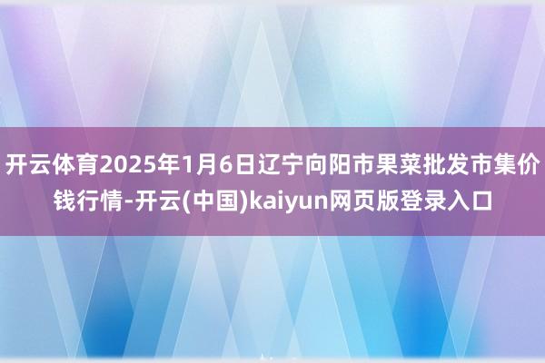 开云体育2025年1月6日辽宁向阳市果菜批发市集价钱行情-开云(中国)kaiyun网页版登录入口