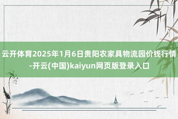 云开体育2025年1月6日贵阳农家具物流园价钱行情-开云(中国)kaiyun网页版登录入口