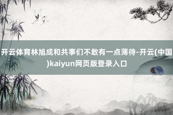 开云体育林旭成和共事们不敢有一点薄待-开云(中国)kaiyun网页版登录入口