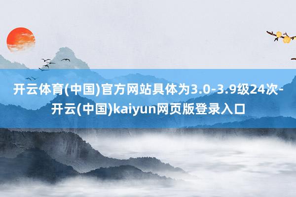 开云体育(中国)官方网站具体为3.0-3.9级24次-开云(中国)kaiyun网页版登录入口