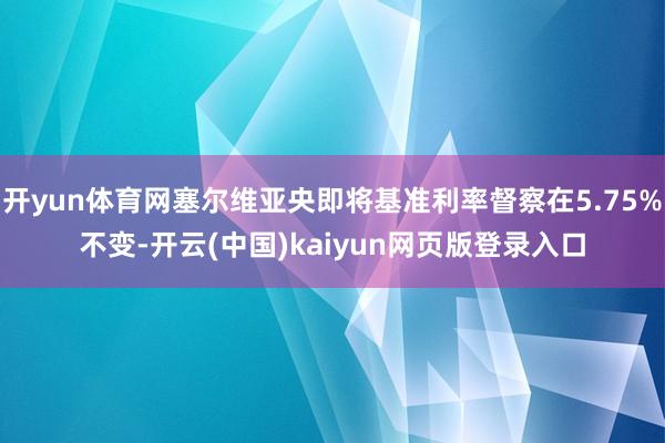 开yun体育网塞尔维亚央即将基准利率督察在5.75%不变-开云(中国)kaiyun网页版登录入口