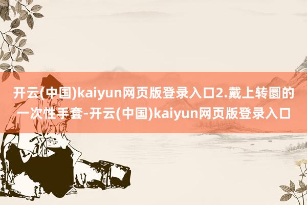 开云(中国)kaiyun网页版登录入口2.戴上转圜的一次性手套-开云(中国)kaiyun网页版登录入口