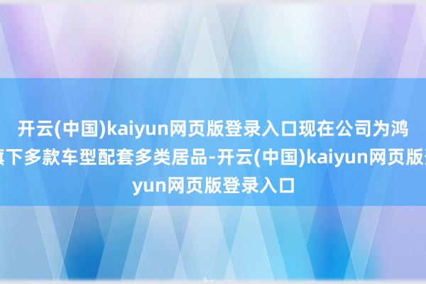 开云(中国)kaiyun网页版登录入口现在公司为鸿蒙智行旗下多款车型配套多类居品-开云(中国)kaiyun网页版登录入口