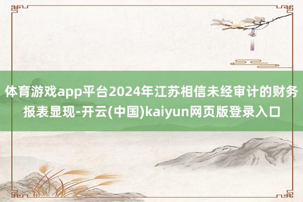 体育游戏app平台2024年江苏相信未经审计的财务报表显现-开云(中国)kaiyun网页版登录入口