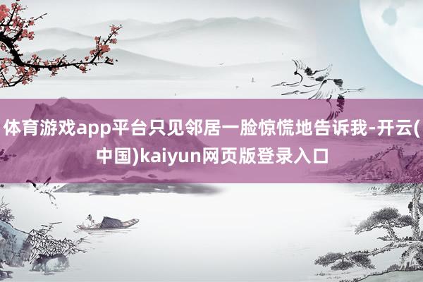 体育游戏app平台只见邻居一脸惊慌地告诉我-开云(中国)kaiyun网页版登录入口