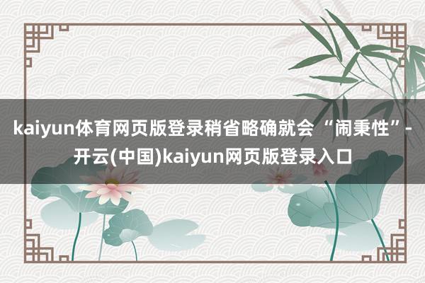 kaiyun体育网页版登录稍省略确就会 “闹秉性”-开云(中国)kaiyun网页版登录入口