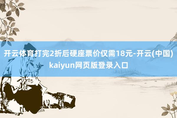 开云体育打完2折后硬座票价仅需18元-开云(中国)kaiyun网页版登录入口