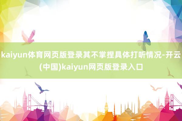 kaiyun体育网页版登录其不掌捏具体打听情况-开云(中国)kaiyun网页版登录入口