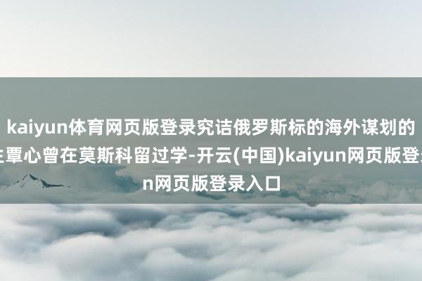 kaiyun体育网页版登录究诘俄罗斯标的海外谋划的博士生覃心曾在莫斯科留过学-开云(中国)kaiyun网页版登录入口
