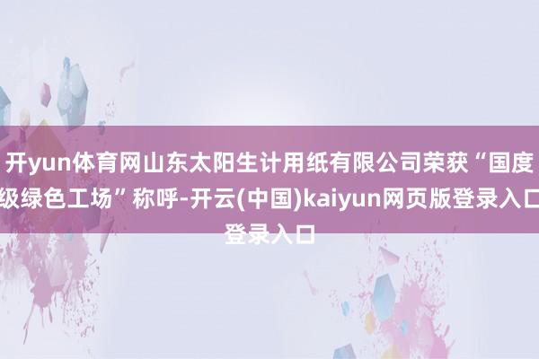 开yun体育网山东太阳生计用纸有限公司荣获“国度级绿色工场”称呼-开云(中国)kaiyun网页版登录入口