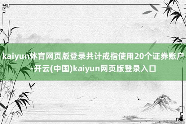kaiyun体育网页版登录共计戒指使用20个证券账户-开云(中国)kaiyun网页版登录入口