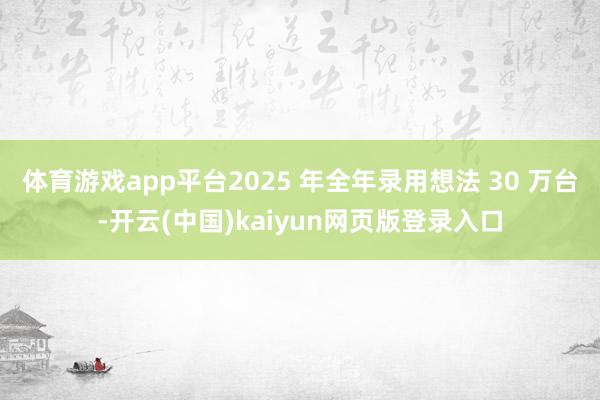 体育游戏app平台2025 年全年录用想法 30 万台-开云(中国)kaiyun网页版登录入口