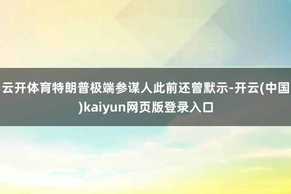 云开体育特朗普极端参谋人此前还曾默示-开云(中国)kaiyun网页版登录入口