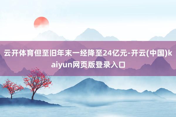 云开体育但至旧年末一经降至24亿元-开云(中国)kaiyun网页版登录入口