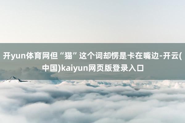 开yun体育网但“猫”这个词却愣是卡在嘴边-开云(中国)kaiyun网页版登录入口