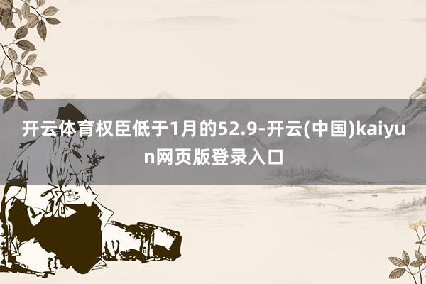 开云体育权臣低于1月的52.9-开云(中国)kaiyun网页版登录入口