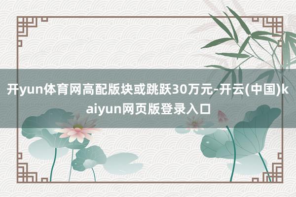 开yun体育网高配版块或跳跃30万元-开云(中国)kaiyun网页版登录入口