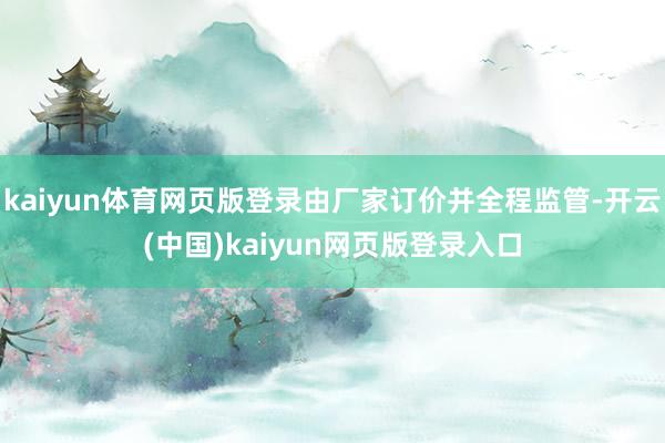 kaiyun体育网页版登录由厂家订价并全程监管-开云(中国)kaiyun网页版登录入口