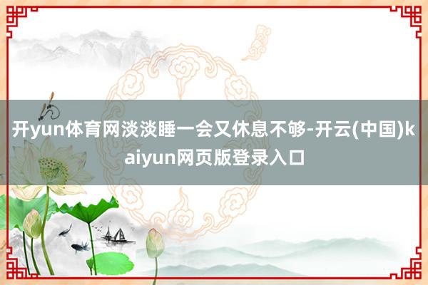开yun体育网淡淡睡一会又休息不够-开云(中国)kaiyun网页版登录入口