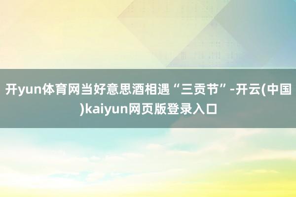 开yun体育网当好意思酒相遇“三贡节”-开云(中国)kaiyun网页版登录入口